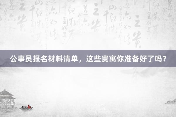 公事员报名材料清单，这些贵寓你准备好了吗？