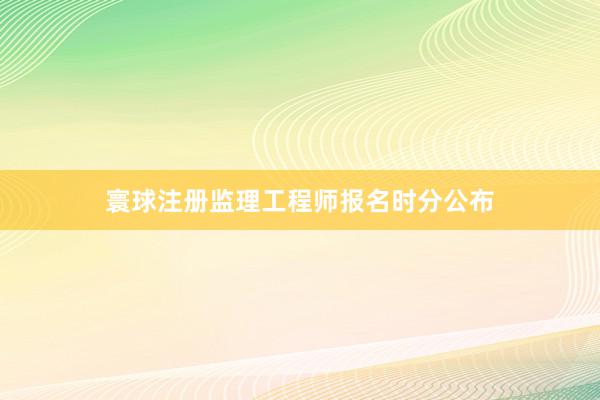 寰球注册监理工程师报名时分公布